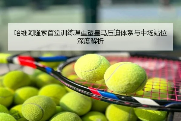 哈维阿隆索首堂训练课重塑皇马压迫体系与中场站位深度解析