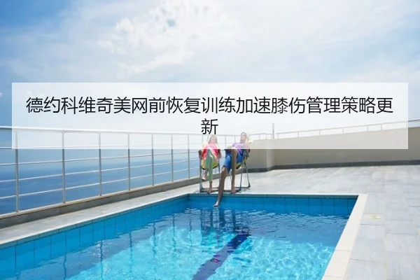 德约科维奇美网前恢复训练加速膝伤管理策略更新