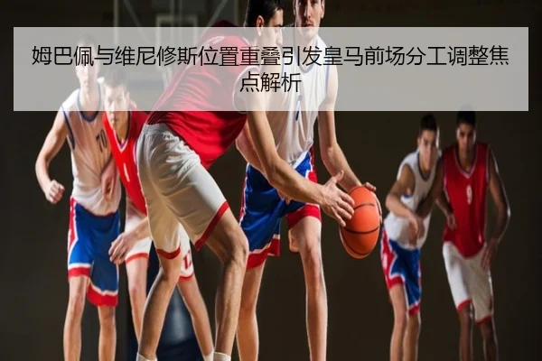 姆巴佩与维尼修斯位置重叠引发皇马前场分工调整焦点解析