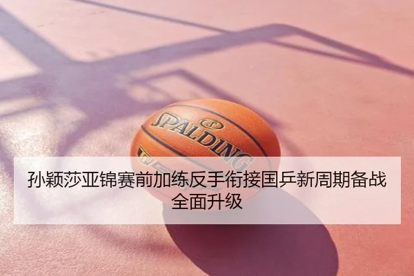 孙颖莎亚锦赛前加练反手衔接国乒新周期备战全面升级