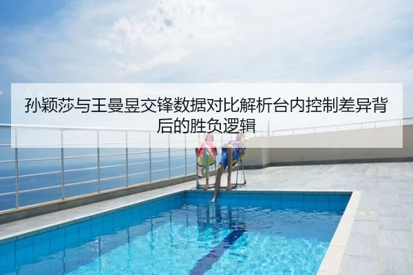 孙颖莎与王曼昱交锋数据对比解析台内控制差异背后的胜负逻辑