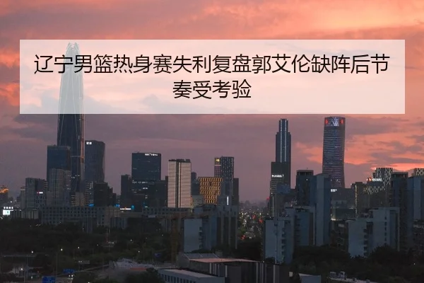 辽宁男篮热身赛失利复盘郭艾伦缺阵后节奏受考验