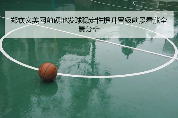 郑钦文美网前硬地发球稳定性提升晋级前景看涨全景分析