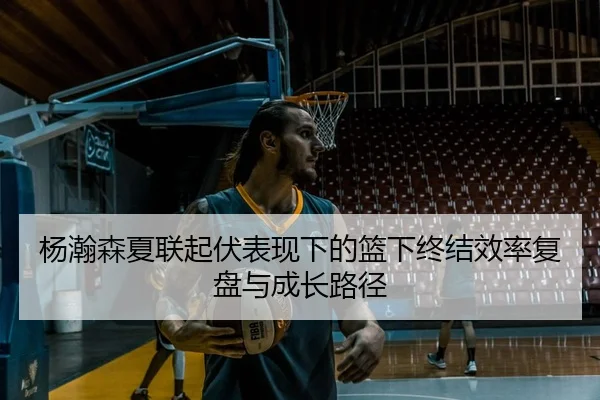 杨瀚森夏联起伏表现下的篮下终结效率复盘与成长路径