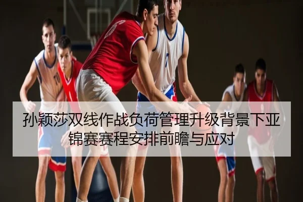 孙颖莎双线作战负荷管理升级背景下亚锦赛赛程安排前瞻与应对