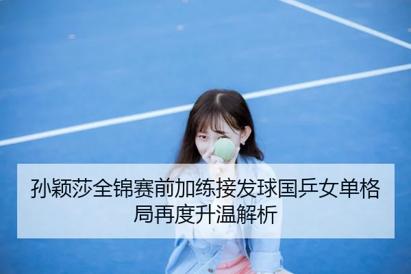 孙颖莎全锦赛前加练接发球国乒女单格局再度升温解析
